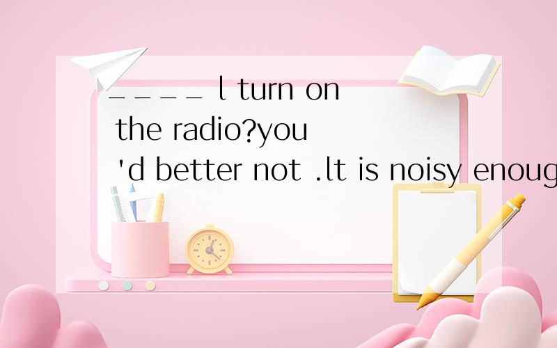 ____ l turn on the radio?you 'd better not .lt is noisy enough in this room.
