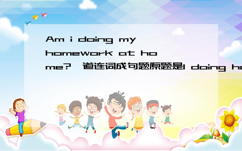 Am i doing my homework at home?一道连词成句题原题是I doing homework home am at________________________________________?