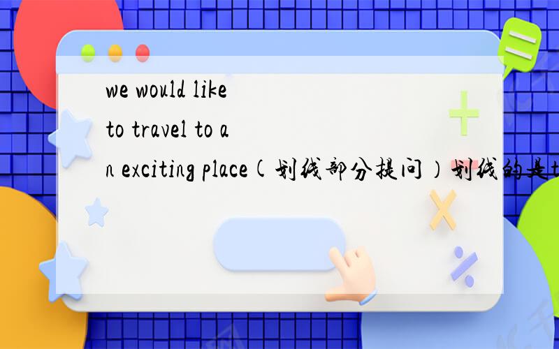 we would like to travel to an exciting place(划线部分提问）划线的是to an exciting place