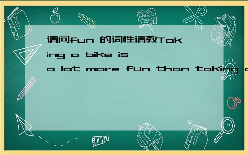 请问fun 的词性请教Taking a bike is a lot more fun than taking a bus.这里的fun 是名词还是形容词,再有fun的形容词的比较级如何构成?
