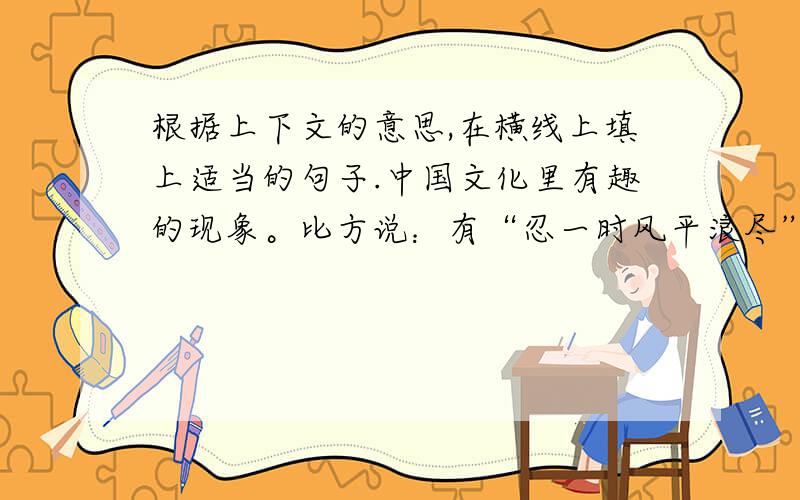 根据上下文的意思,在横线上填上适当的句子.中国文化里有趣的现象。比方说：有“忍一时风平浪尽”又有“是可忍，孰不可忍”；有（ 又有（ ）；有（ 又有（ )……很难说谁对谁错。应该