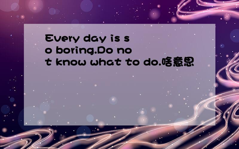 Every day is so boring.Do not know what to do.啥意思