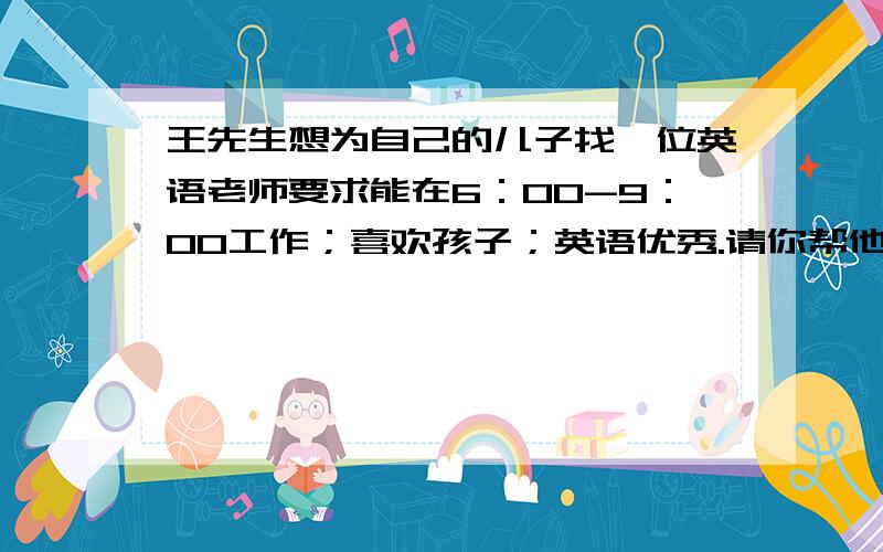 王先生想为自己的儿子找一位英语老师要求能在6：00-9：00工作；喜欢孩子；英语优秀.请你帮他用英语写一份
