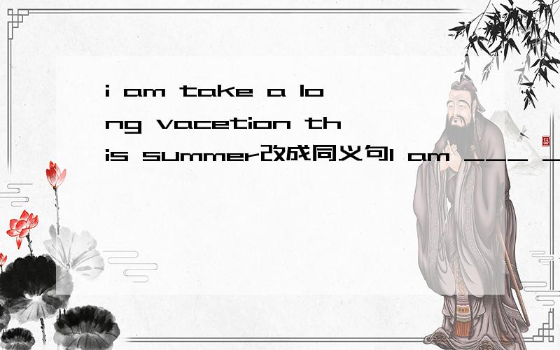 i am take a long vacetion this summer改成同义句I am ___ ___ ___a long vacetion this summer