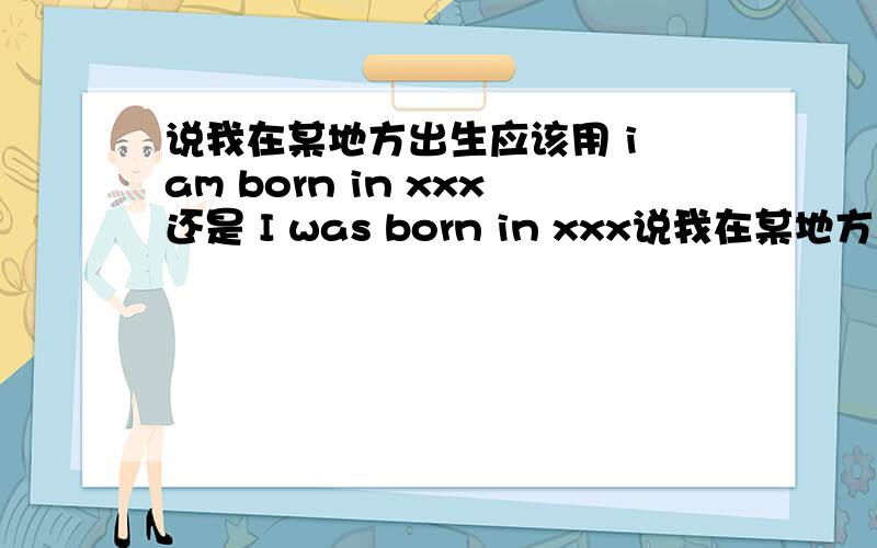 说我在某地方出生应该用 i am born in xxx还是 I was born in xxx说我在某地方出生应该用 i am born in xxx还是I was born in xxx