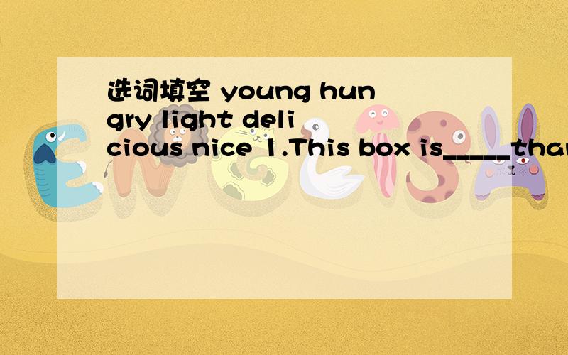 选词填空 young hungry light delicious nice 1.This box is_____than that one.2.She’s________than he.3.These cakes are very______4.You are the________in our class.5.The _______mooncakes come from Guangdong.