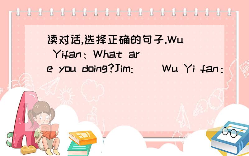 读对话,选择正确的句子.Wu Yifan：What are you doing?Jim:( )Wu Yi fan：（ ）Jim：Yes,it's in January.Wu Yi fan:( )Jim:Jan.21.Wu Yifan:Can she play the computer?Jim:( )Wu Yifan :Your sister is so smart.But my sister can't.Jim:How old is s