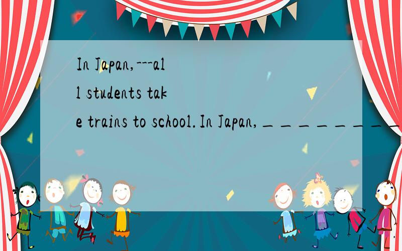 In Japan,---all students take trains to school.In Japan,_________all students take trains to school.Why