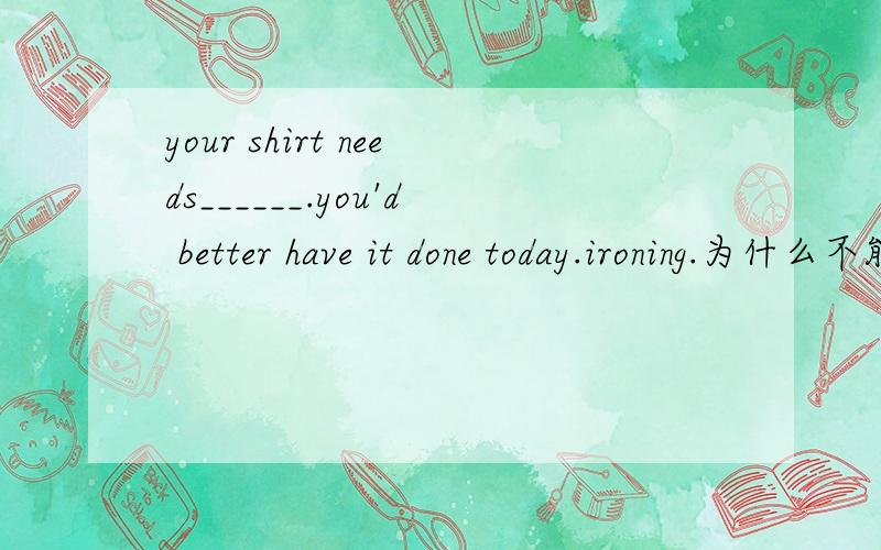 your shirt needs______.you'd better have it done today.ironing.为什么不能说to iron或iron?关于need的用法我不是很清楚.能不能简单清楚概括的说一下?