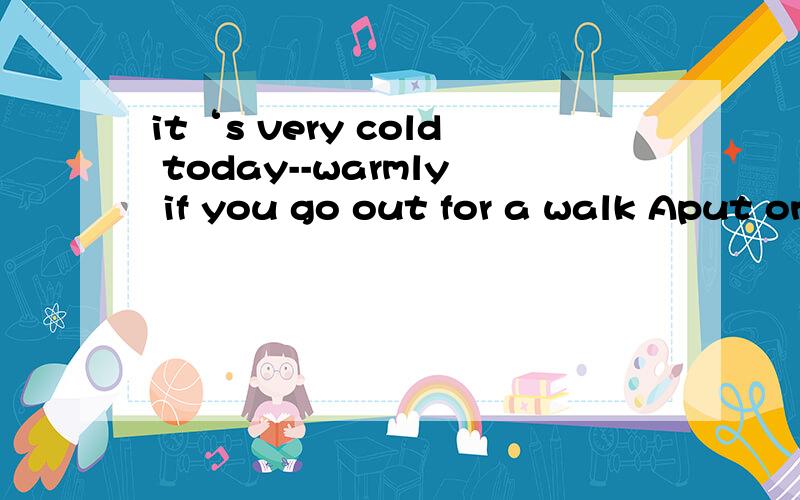 it‘s very cold today--warmly if you go out for a walk Aput on B dress up C wear D dress
