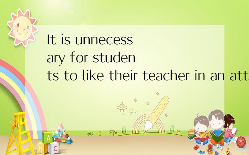 It is unnecessary for students to like their teacher in an attempt to learn the knowledge.