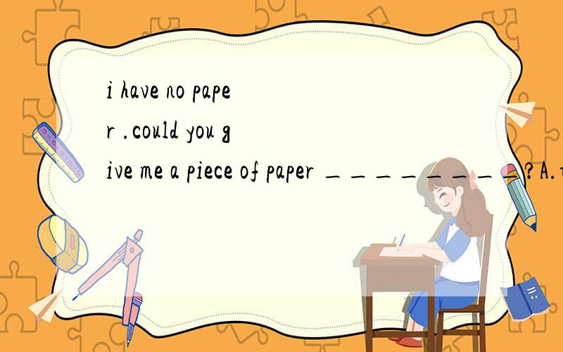 i have no paper .could you give me a piece of paper ________?A.to write in B.to write with C.to protect D.write on