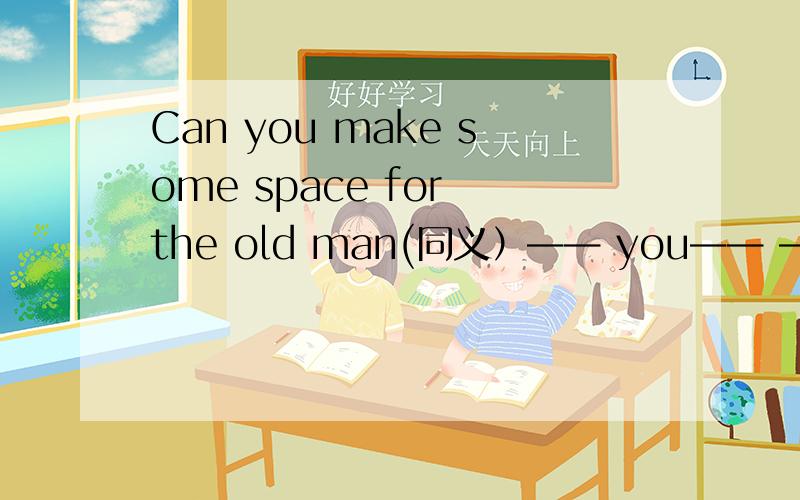 Can you make some space for the old man(同义）—— you—— —— —— ——some space for the old manHe and his father go to work on foot.(同义）He ___ ___ ___ his father ___ to work