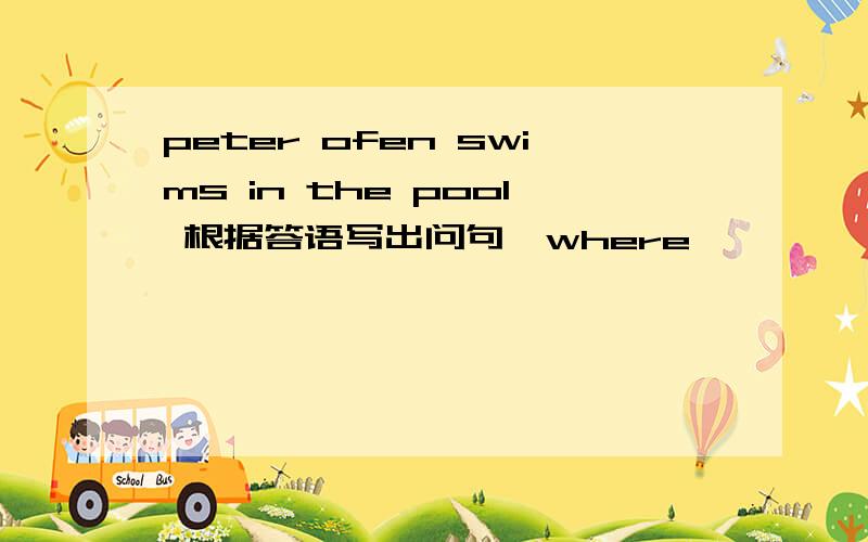 peter ofen swims in the pool 根据答语写出问句【where】