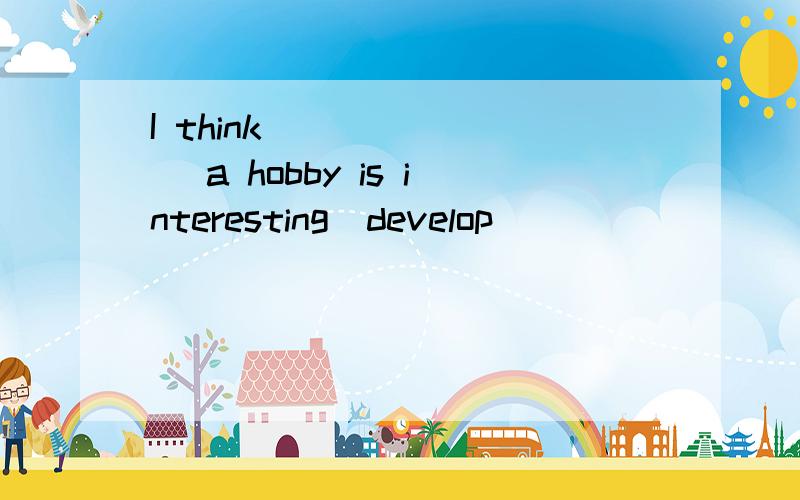 I think _______ a hobby is interesting(develop)