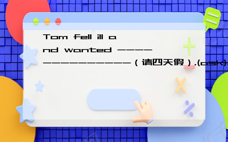 Tom fell ill and wanted --------------（请四天假）.(ask).