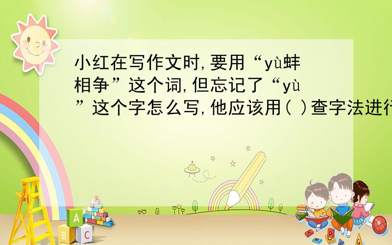 小红在写作文时,要用“yù蚌相争”这个词,但忘记了“yù”这个字怎么写,他应该用( )查字法进行查字典,也可以直接到字典正文的（ ）面按读音去找这个字,弄清它的写法.