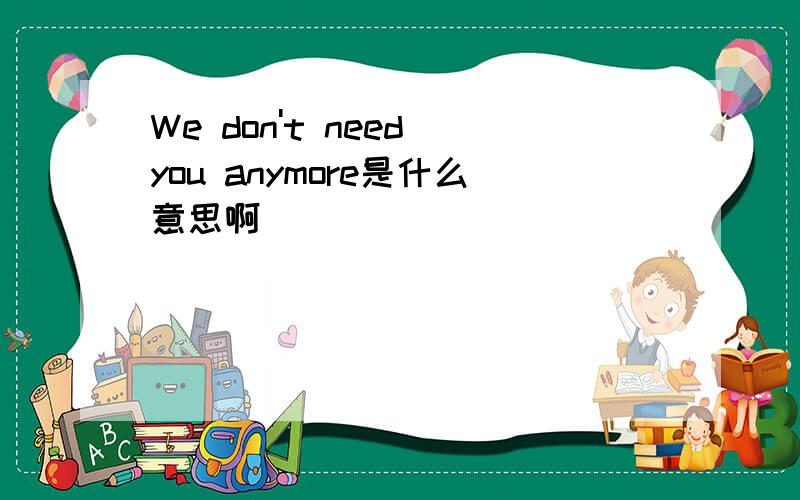 We don't need you anymore是什么意思啊