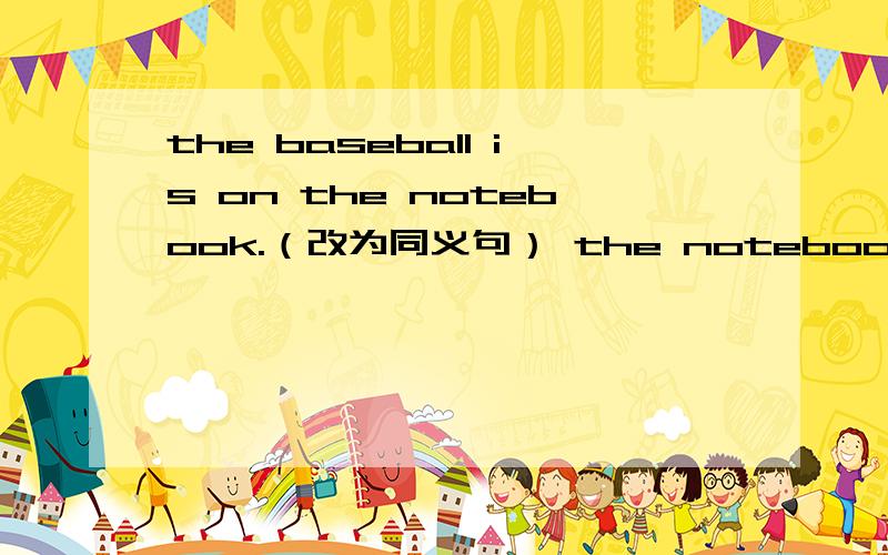 the baseball is on the notebook.（改为同义句） the notebook is ( )the baseball.