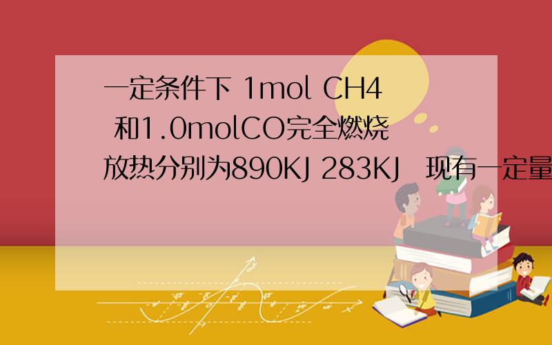 一定条件下 1mol CH4 和1.0molCO完全燃烧放热分别为890KJ 283KJ 现有一定量的CH4和CO的混合气体完全燃烧后 放出的热量为262.9KJ 将生成的CO2用过量的饱和石灰水完全吸收 得到50g白色沉淀 试计算
