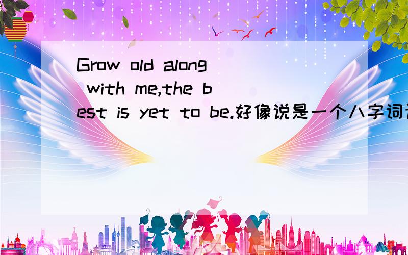 Grow old along with me,the best is yet to be.好像说是一个八字词语,,,有知道的吗?