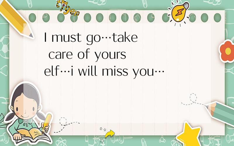 I must go…take care of yourself…i will miss you…