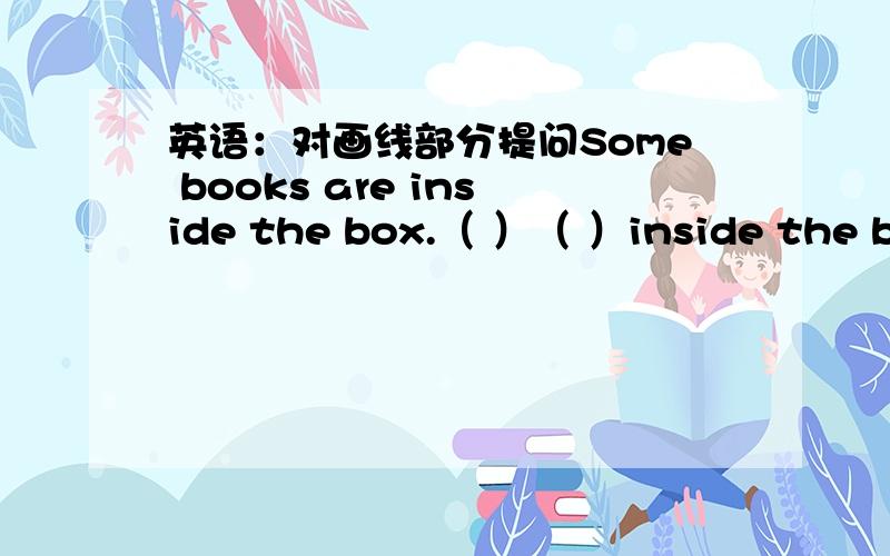 英语：对画线部分提问Some books are inside the box.（ ）（ ）inside the box?画线部分是some books