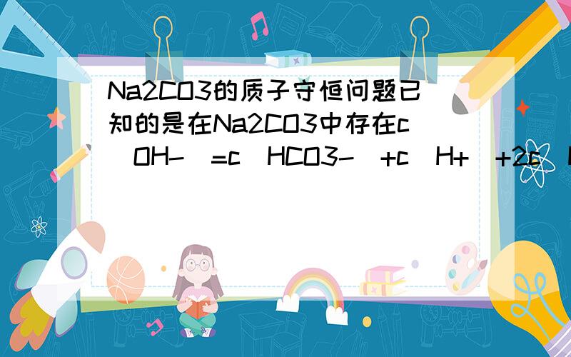 Na2CO3的质子守恒问题已知的是在Na2CO3中存在c(OH-)=c(HCO3-)+c(H+)+2c(H2CO3)又溶液中存在H2O可逆H+ + OH-CO3^(2-)+H2O可逆HCO3-+OH-HCO3-+H2O可逆CO3^(2-)+OH-显然质子守恒中的c(OH-)为以上三式中的c(OH-)的总和问题