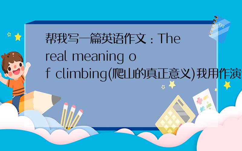 帮我写一篇英语作文：The real meaning of climbing(爬山的真正意义)我用作演讲,5分钟左右的.要求：中文意思大概是说,每个人都有爬山的经历,人生和爬山一样,每一个困难就是一座山,我们要翻越山